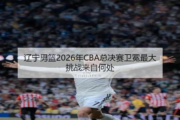 辽宁男篮2026年CBA总决赛卫冕最大挑战来自何处